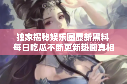 独家揭秘娱乐圈最新黑料 每日吃瓜不断更新热闻真相