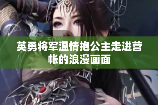 英勇将军温情抱公主走进营帐的浪漫画面