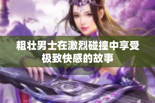 粗壮男士在激烈碰撞中享受极致快感的故事
