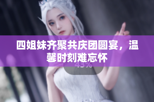 四姐妹齐聚共庆团圆宴，温馨时刻难忘怀