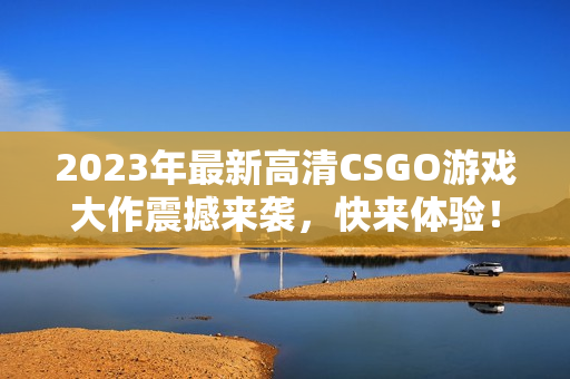 2023年最新高清CSGO游戏大作震撼来袭，快来体验！