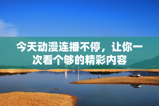 今天动漫连播不停，让你一次看个够的精彩内容