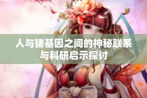 人与猪基因之间的神秘联系与科研启示探讨