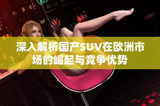 深入解析国产SUV在欧洲市场的崛起与竞争优势