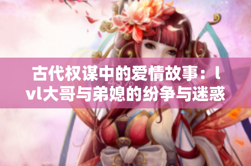 古代权谋中的爱情故事：lvl大哥与弟媳的纷争与迷惑