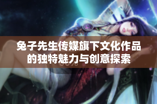兔子先生传媒旗下文化作品的独特魅力与创意探索