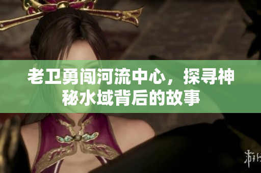 老卫勇闯河流中心，探寻神秘水域背后的故事