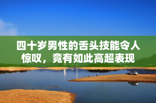 四十岁男性的舌头技能令人惊叹，竟有如此高超表现