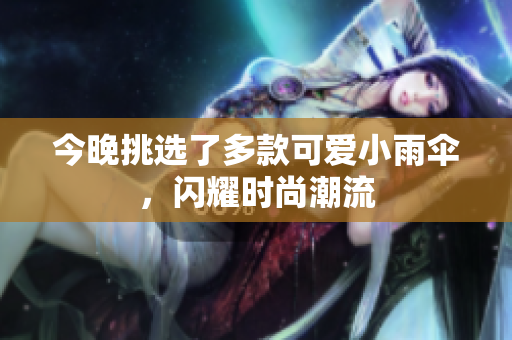 今晚挑选了多款可爱小雨伞，闪耀时尚潮流