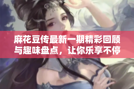 麻花豆传最新一期精彩回顾与趣味盘点，让你乐享不停的文化盛宴