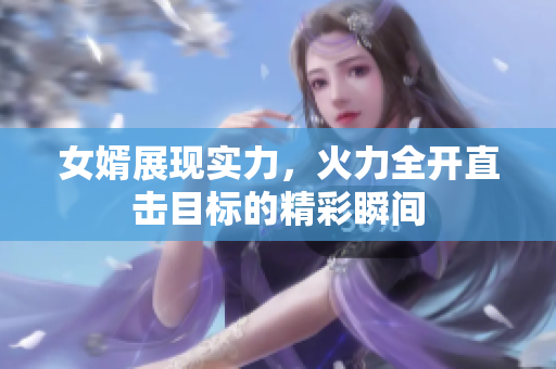 女婿展现实力，火力全开直击目标的精彩瞬间