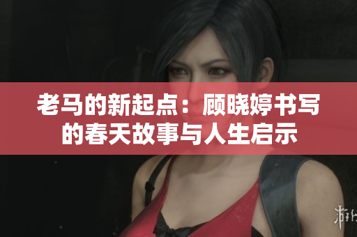 老马的新起点：顾晓婷书写的春天故事与人生启示