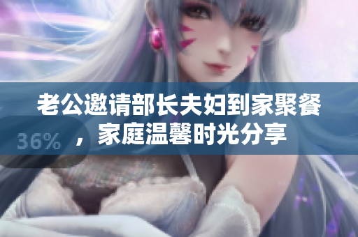 老公邀请部长夫妇到家聚餐，家庭温馨时光分享
