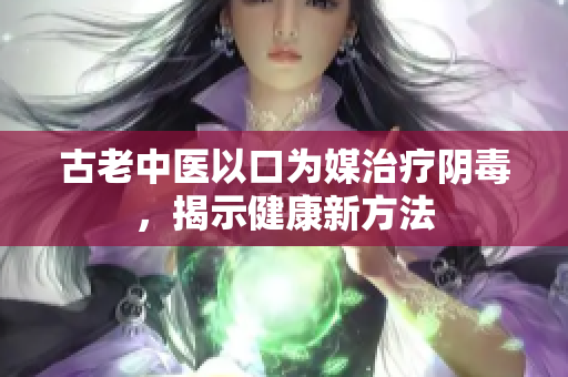 古老中医以口为媒治疗阴毒，揭示健康新方法