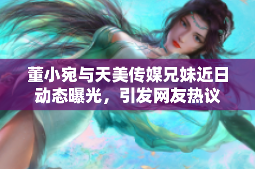 董小宛与天美传媒兄妹近日动态曝光，引发网友热议