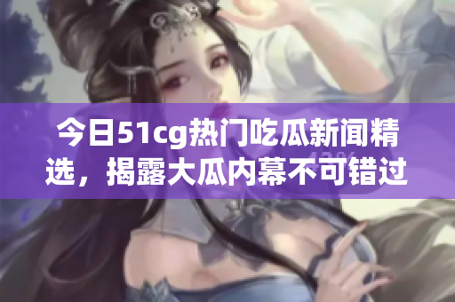 今日51cg热门吃瓜新闻精选，揭露大瓜内幕不可错过！