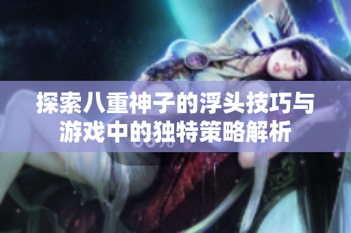 探索八重神子的浮头技巧与游戏中的独特策略解析