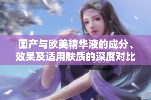 国产与欧美精华液的成分、效果及适用肤质的深度对比分析