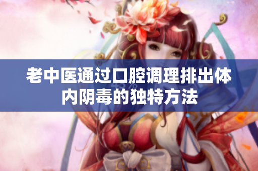 老中医通过口腔调理排出体内阴毒的独特方法