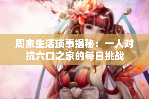周家生活琐事揭秘：一人对抗六口之家的每日挑战
