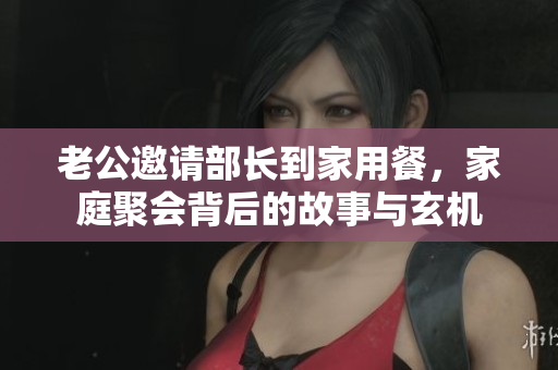 老公邀请部长到家用餐，家庭聚会背后的故事与玄机
