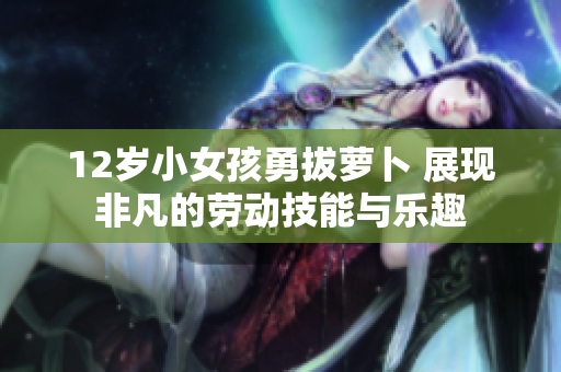 12岁小女孩勇拔萝卜 展现非凡的劳动技能与乐趣