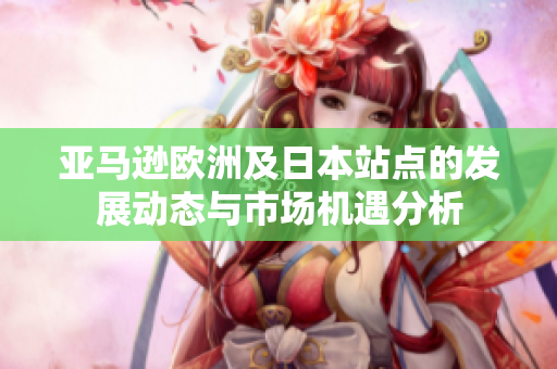 亚马逊欧洲及日本站点的发展动态与市场机遇分析