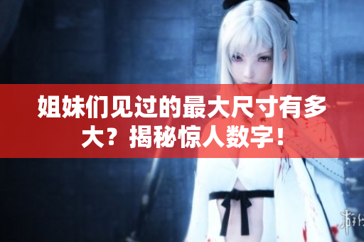 姐妹们见过的最大尺寸有多大？揭秘惊人数字！