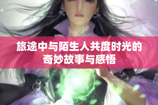 旅途中与陌生人共度时光的奇妙故事与感悟