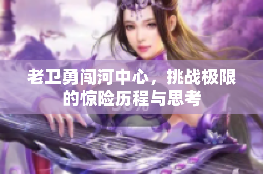 老卫勇闯河中心，挑战极限的惊险历程与思考