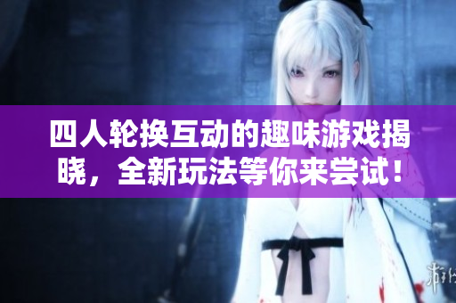 四人轮换互动的趣味游戏揭晓，全新玩法等你来尝试！