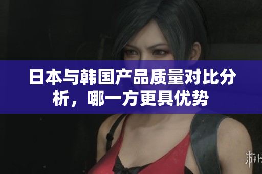 日本与韩国产品质量对比分析，哪一方更具优势