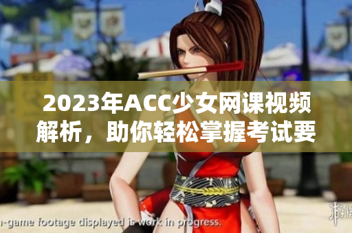 2023年ACC少女网课视频解析，助你轻松掌握考试要点