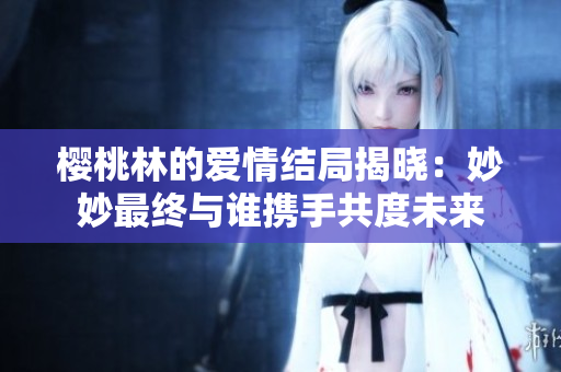 樱桃林的爱情结局揭晓：妙妙最终与谁携手共度未来