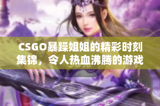 CSGO暴躁姐姐的精彩时刻集锦，令人热血沸腾的游戏瞬间分享