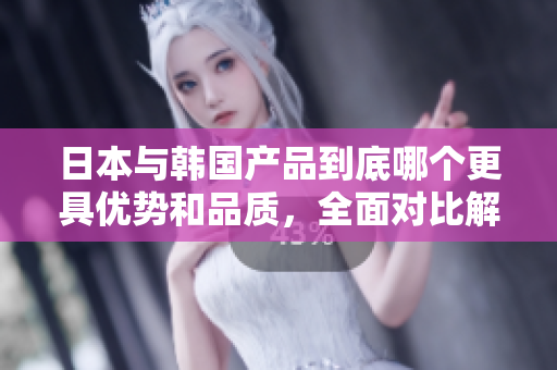 日本与韩国产品到底哪个更具优势和品质，全面对比解析