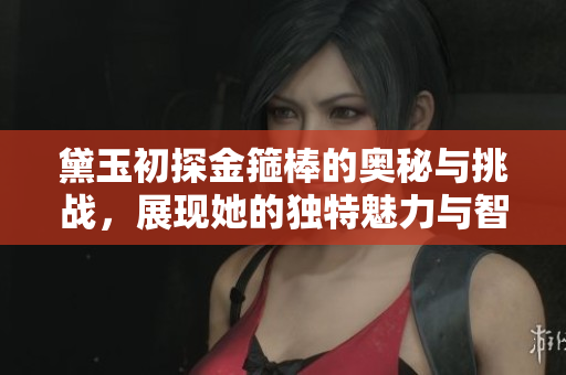黛玉初探金箍棒的奥秘与挑战，展现她的独特魅力与智慧