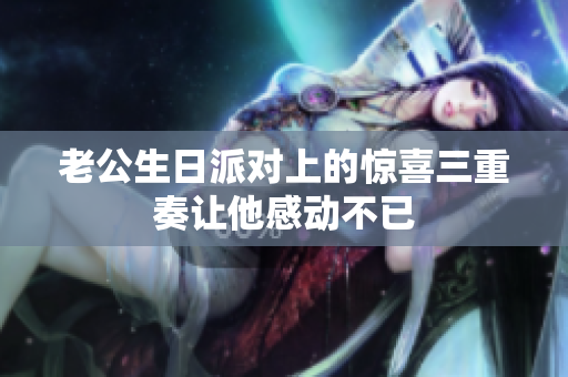 老公生日派对上的惊喜三重奏让他感动不已