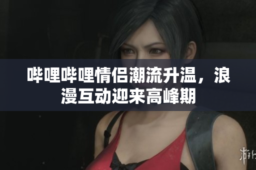 哔哩哔哩情侣潮流升温，浪漫互动迎来高峰期