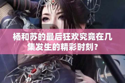 杨和苏的最后狂欢究竟在几集发生的精彩时刻？