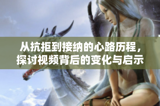 从抗拒到接纳的心路历程，探讨视频背后的变化与启示