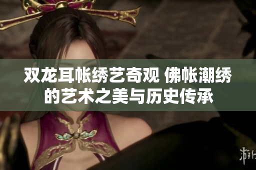 双龙耳帐绣艺奇观 佛帐潮绣的艺术之美与历史传承
