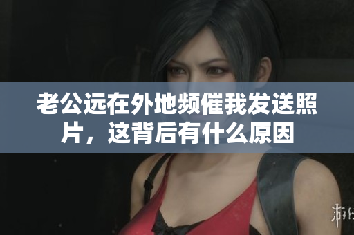 老公远在外地频催我发送照片，这背后有什么原因