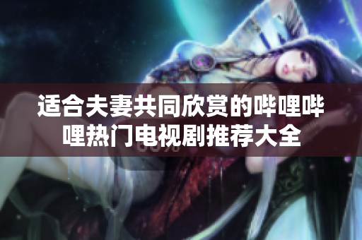 适合夫妻共同欣赏的哔哩哔哩热门电视剧推荐大全