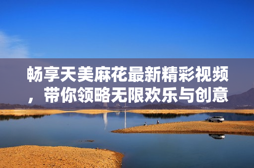 畅享天美麻花最新精彩视频，带你领略无限欢乐与创意
