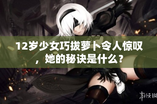 12岁少女巧拔萝卜令人惊叹，她的秘诀是什么？