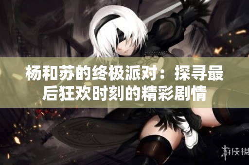 杨和苏的终极派对：探寻最后狂欢时刻的精彩剧情