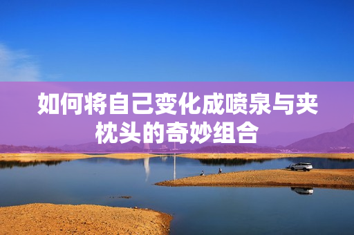 如何将自己变化成喷泉与夹枕头的奇妙组合
