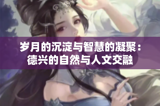 岁月的沉淀与智慧的凝聚：德兴的自然与人文交融