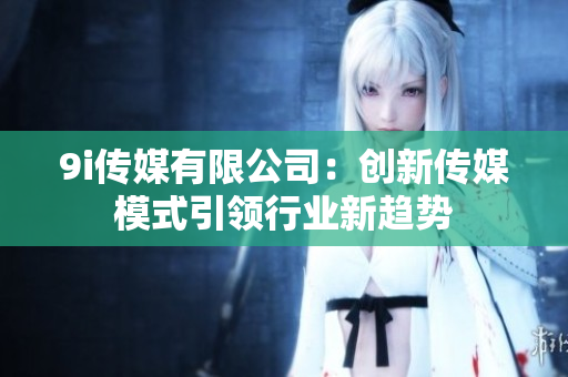 9i传媒有限公司：创新传媒模式引领行业新趋势